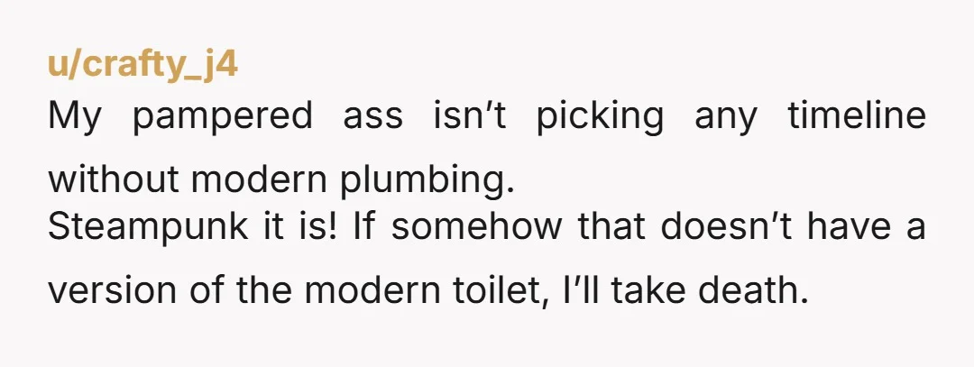 u/crafty_j4
My pampered ass isn’t picking any timeline without modern plumbing.
Steampunk it is! If somehow that doesn’t have a version of the modern toilet, I’ll take death.