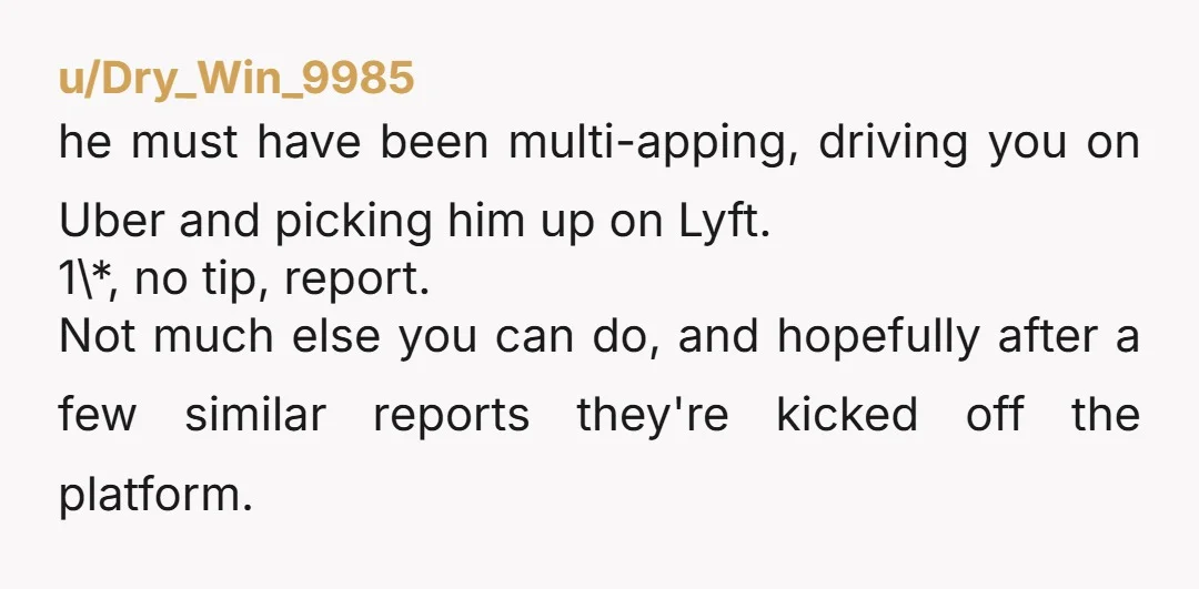 u/Dry_Win_9985 he must have been multi-apping, driving you on Uber and picking him up on Lyft. 1\*, no tip, report. Not much else you can do, and hopefully after a...