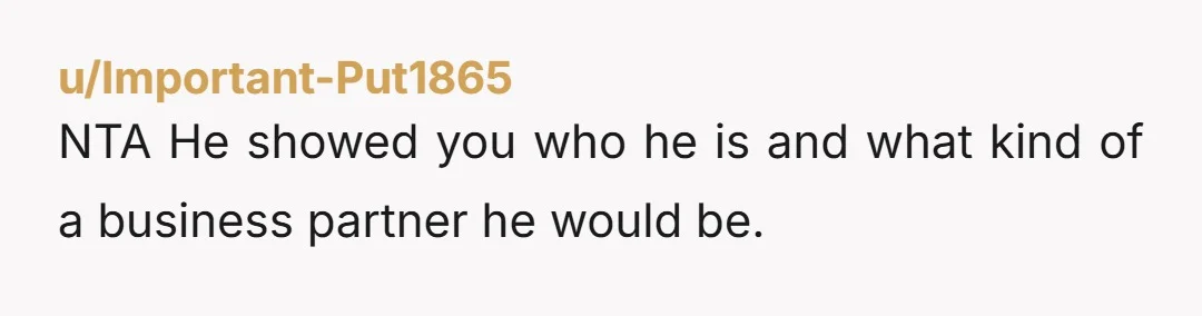 u/Important-Put1865
NTA He showed you who he is and what kind of a business partner he would be.