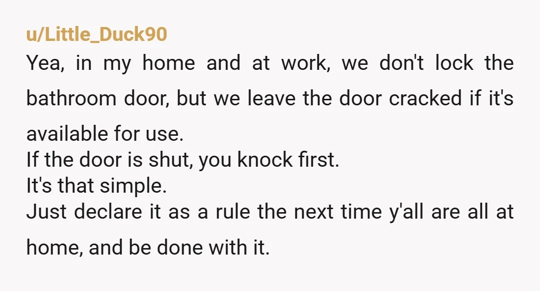 u/VolleyballSmurfette Yes you should always lock the bathroom door when you're in it. Who cares what they think about it. When it's closed you should always knock. When no one...