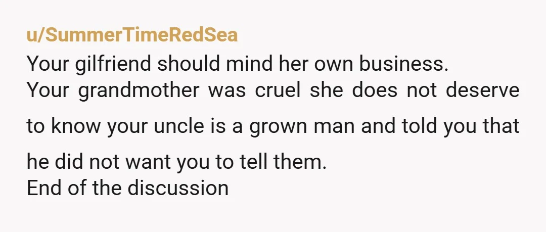 u/SummerTimeRedSea Your gilfriend should mind her own business. Your grandmother was cruel she does not deserve to know your uncle is a grown man and told you that he did...
