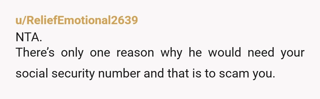 u/ReliefEmotional2639
NTA.
There’s only one reason why he would need your social security number and that is to scam you.