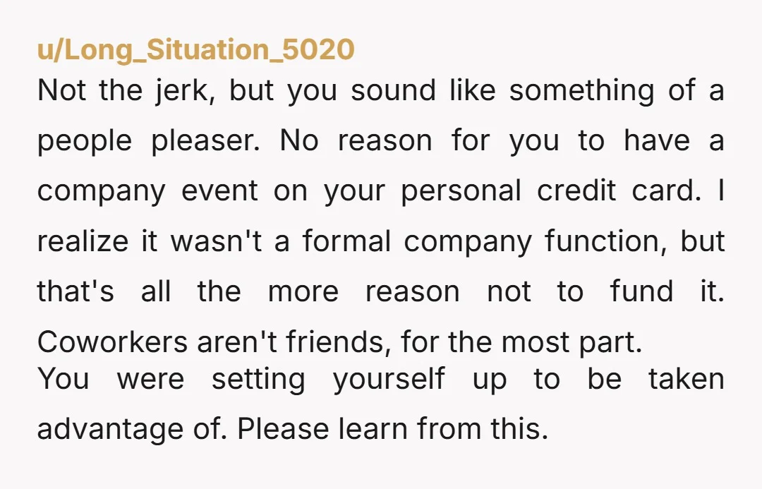 u/Long_Situation_5020 Not the jerk, but you sound like something of a people pleaser.  No reason for you to have a company event on your personal credit card.  I realize it...