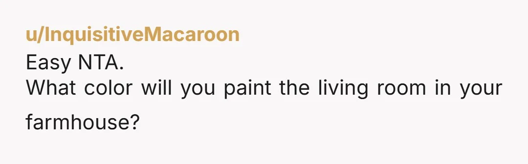 u/InquisitiveMacaroon
Easy NTA.
What color will you paint the living room in your farmhouse?