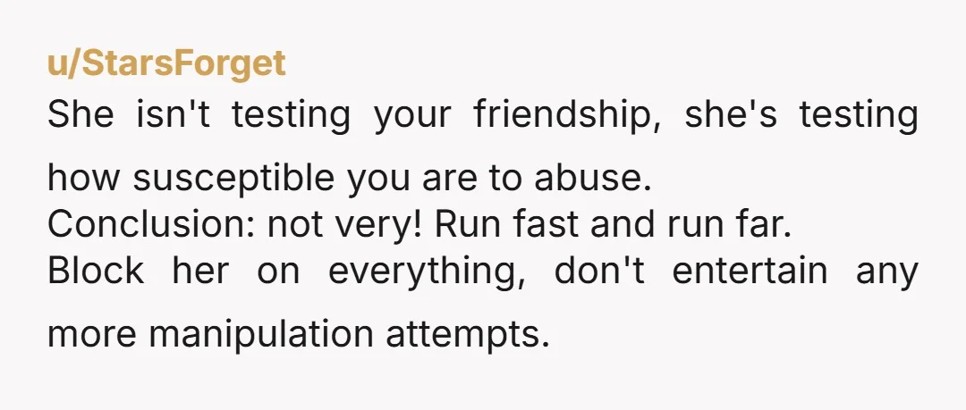 u/StarsForget She isn't testing your friendship, she's testing how susceptible you are to abuse. Conclusion: not very! Run fast and run far. Block her on everything, don't entertain any more...