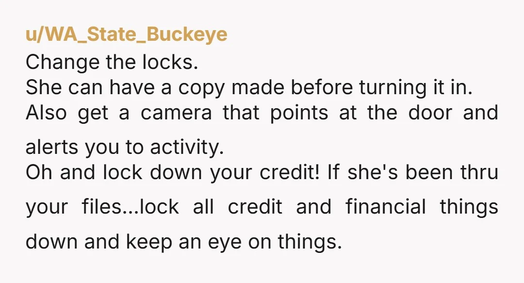 u/WA_State_Buckeye Change the locks. She can have a copy made before turning it in. Also get a camera that points at the door and alerts you to activity. Oh and...