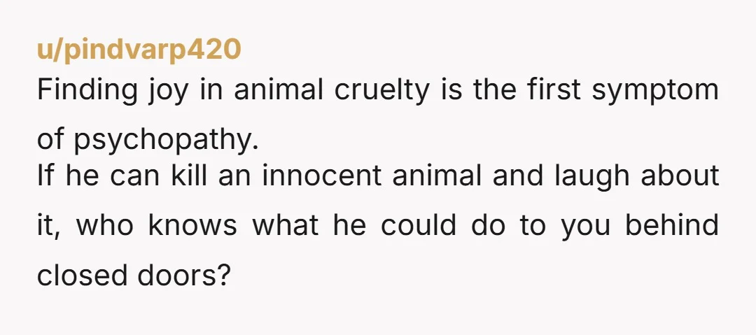 u/pindvarp420 Finding joy in animal cruelty is the first symptom of psychopathy. If he can kill an innocent animal and laugh about it, who knows what he could do to...