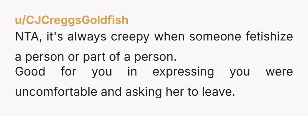u/CJCreggsGoldfish
NTA, it's always creepy when someone fetishize a person or part of a person.
Good for you in expressing you were uncomfortable and asking her to leave.
