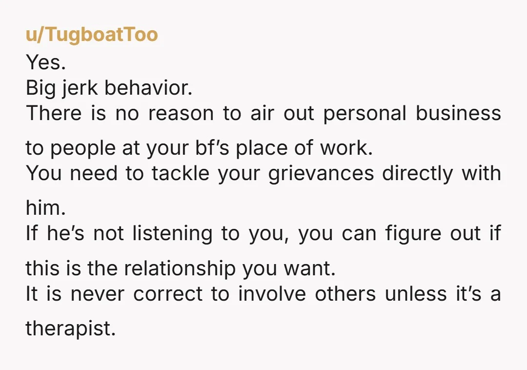 u/TugboatToo Yes. Big jerk behavior. There is no reason to air out personal business to people at your bf’s place of work. You need to tackle your grievances directly with...