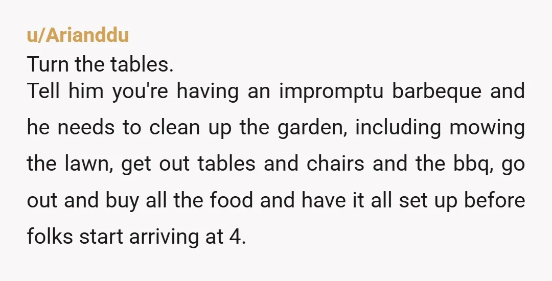 u/Arianddu Turn the tables. Tell him you're having an impromptu barbeque and he needs to clean up the garden, including mowing the lawn, get out tables and chairs and the...