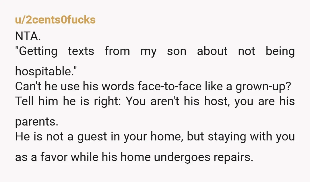 u/2cents0fucks NTA. "Getting texts from my son about not being hospitable." Can't he use his words face-to-face like a grown-up? Tell him he is right: You aren't his host, you...