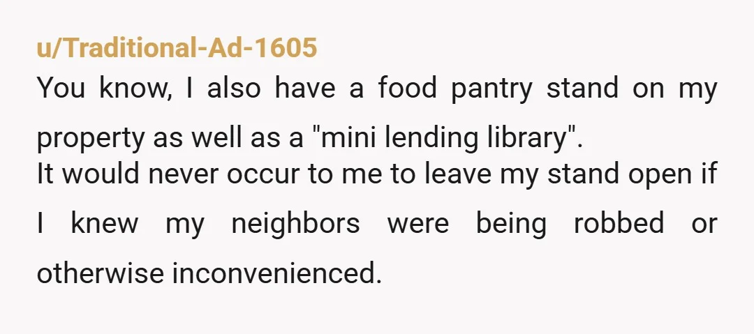 u/Traditional-Ad-1605 You know, I also have a food pantry stand on my property as well as a "mini lending library". It would never occur to me to leave my stand...