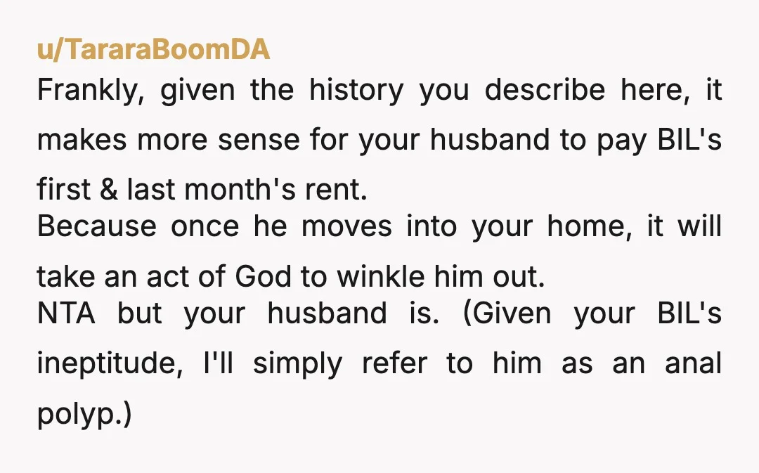 u/Perfect-Day-3431 NTA, your husband sounds like an absolute idiot for constantly bailing out another adult who is old enough to be taking responsibility for himself. He needs to stop babying...