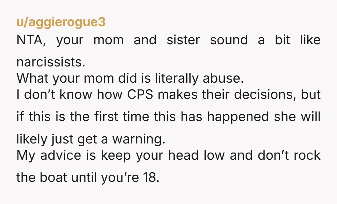 u/aggierogue3 NTA, your mom and sister sound a bit like narcissists. What your mom did is literally abuse. I don’t know how CPS makes their decisions, but if this is...