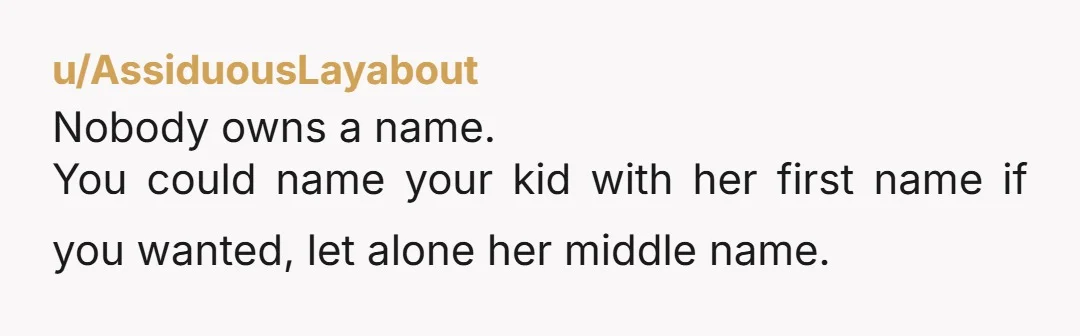 u/AssiduousLayabout Nobody owns a name. You could name your kid with her first name if you wanted, let alone her middle name. (I think there are a few very emotionally...