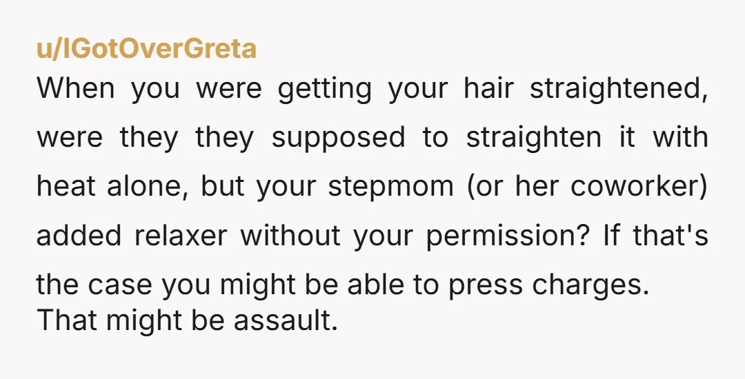 u/IGotOverGreta When you were getting your hair straightened, were they they supposed to straighten it with heat alone, but your stepmom (or her coworker) added relaxer without your permission? If...