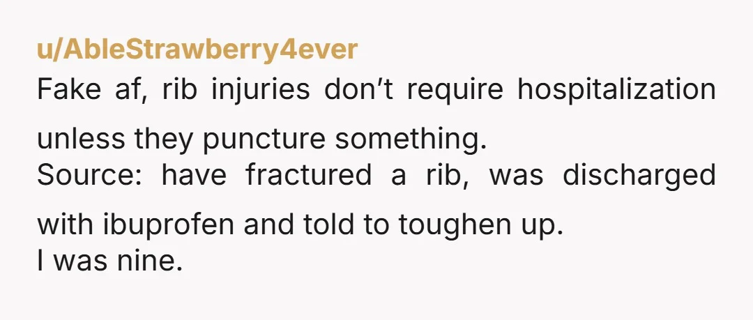 u/AbleStrawberry4ever Fake af, rib injuries don’t require hospitalization unless they puncture something. Source: have fractured a rib, was discharged with ibuprofen and told to toughen up. I was nine.