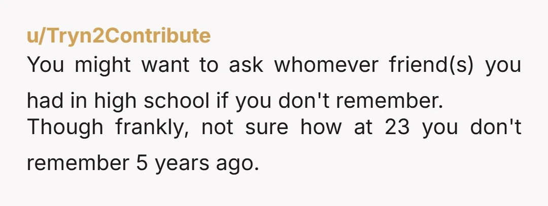 u/Tryn2Contribute
You might want to ask whomever friend(s) you had in high school if you don't remember.
Though frankly, not sure how at 23 you don't remember 5 years ago.