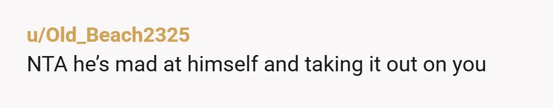 u/Old_Beach2325 NTA he’s mad at himself and taking it out on you