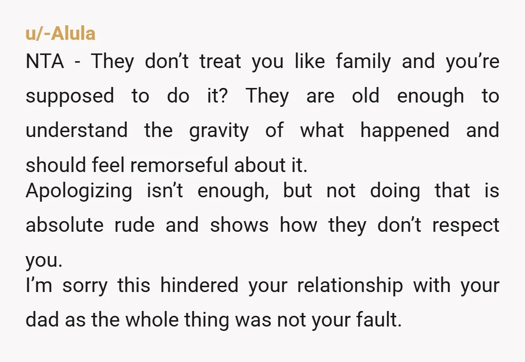 u/-Alula NTA - They don’t treat you like family and you’re supposed to do it? They are old enough to understand the gravity of what happened and should feel remorseful...