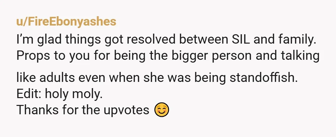 u/FireEbonyashes I’m glad things got resolved between SIL and family. Props to you for being the bigger person and talking like adults even when she was being standoffish. Edit: holy...