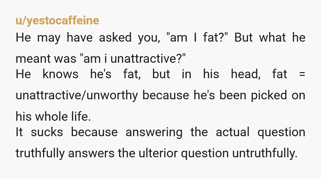 u/capershroom Sorry for some of the other comments you're getting, so unhelpful. As someone who's fat, I personally don't want to hear niceties telling me that I'm not. He was...