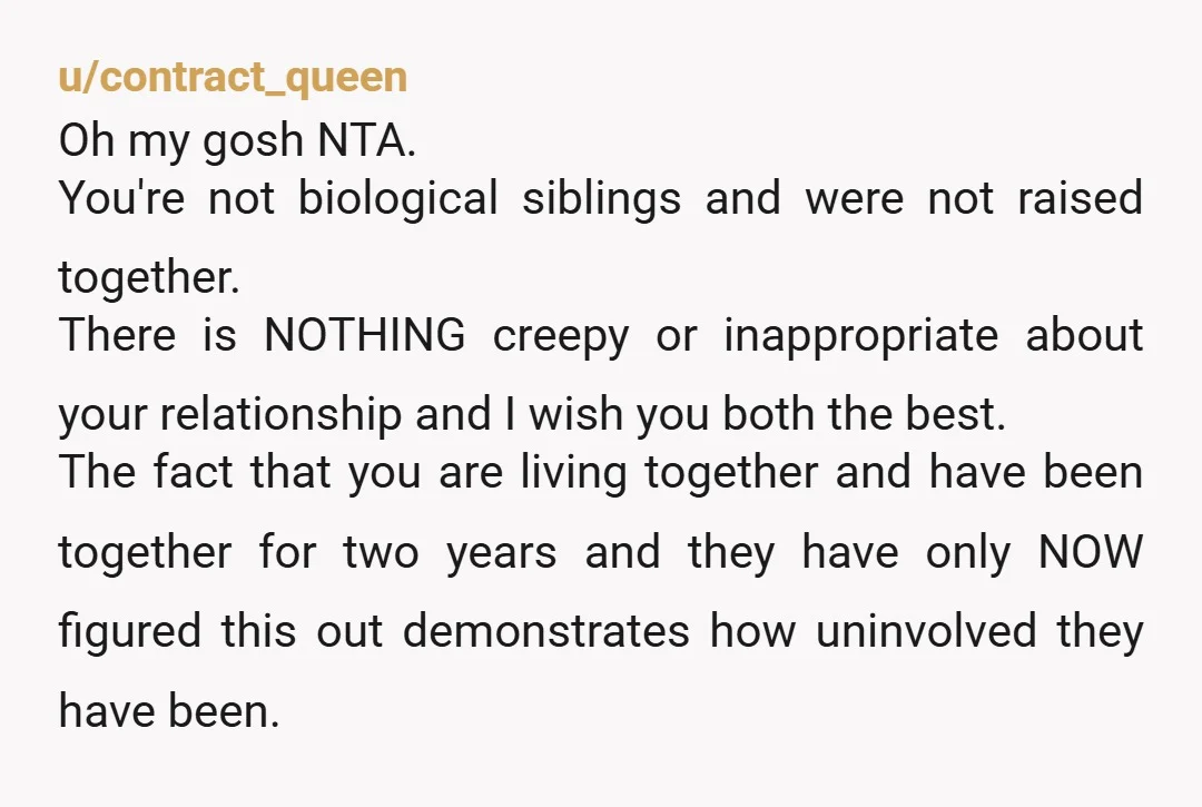 u/contract_queen Oh my gosh NTA. You're not biological siblings and were not raised together. There is NOTHING creepy or inappropriate about your relationship and I wish you both the best....