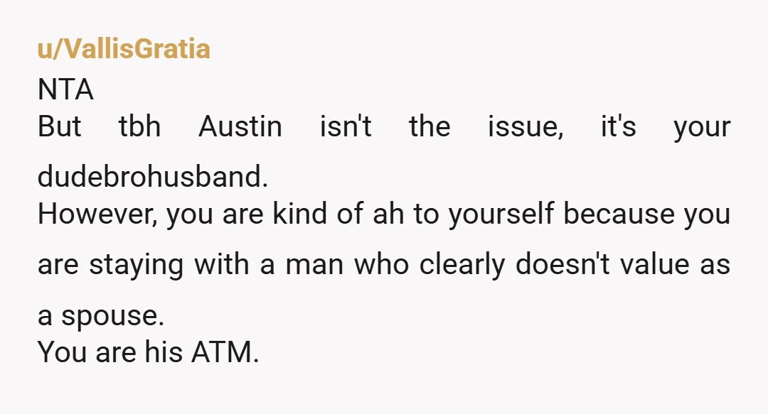 u/FakenFrugenFrokkels NTA. Who cares about Austin, when your husband is a certified AH. 1. No job since May = no vacations on borrowed money. Get. A. Job. 2. No way...