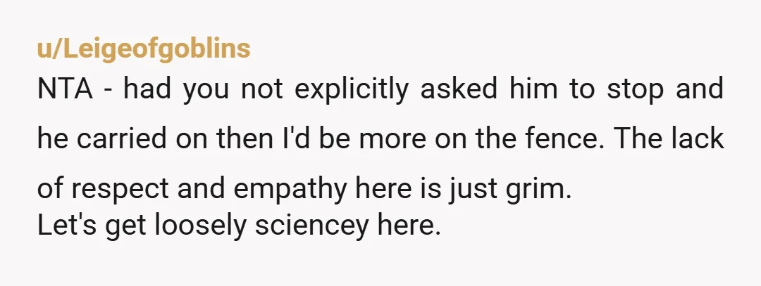 u/Leigeofgoblins NTA - had you not explicitly asked him to stop and he carried on then I'd be more on the fence. The lack of respect and empathy here is...