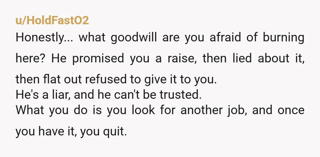 u/HoldFastO2 Honestly... what goodwill are you afraid of burning here? He promised you a raise, then lied about it, then flat out refused to give it to you. He's a...