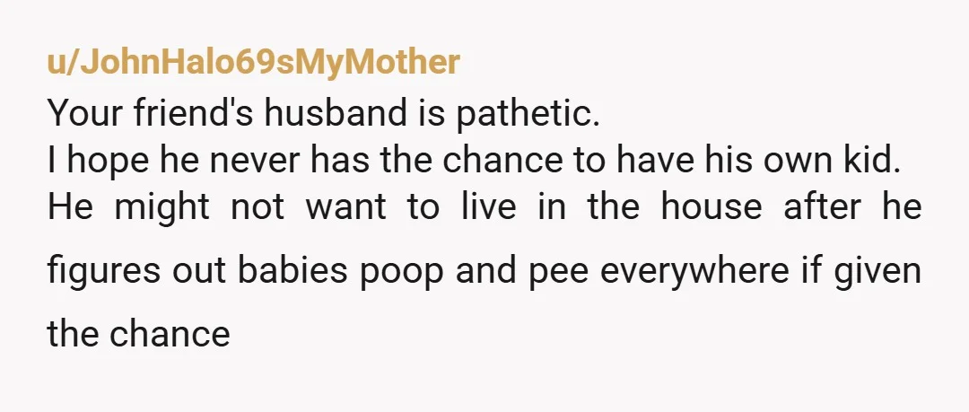 u/JohnHalo69sMyMother Your friend's husband is pathetic. I hope he never has the chance to have his own kid. He might not want to live in the house after he figures...