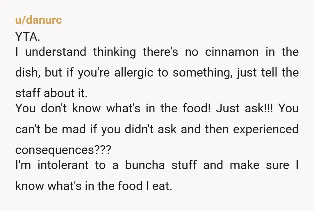 u/randomrainbow99399 YTA Your partner is responsible for managing their own allergy and just assuming something is safe can't be blamed on anyone else. Even if there was no cinnamon in...