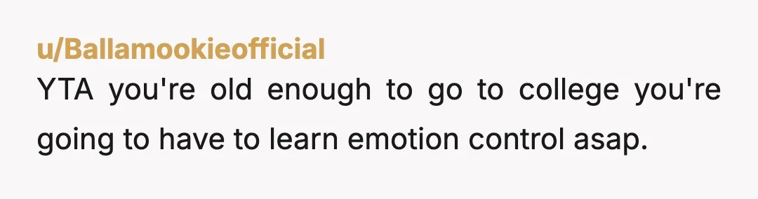 u/Ballamookieofficial
YTA you're old enough to go to college you're going to have to learn emotion control asap.