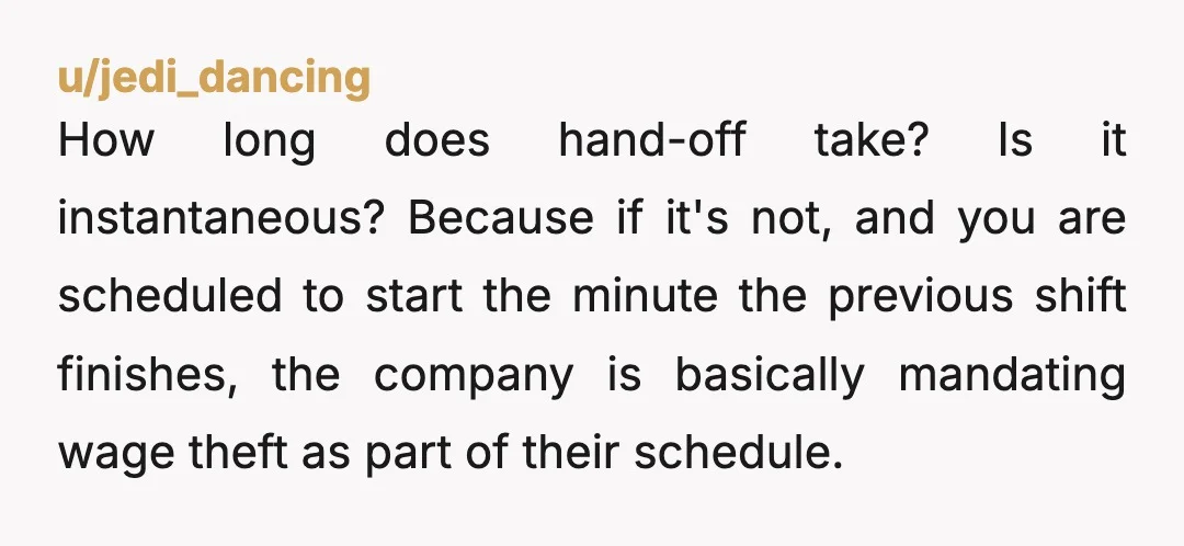u/jedi_dancing How long does hand-off take? Is it instantaneous? Because if it's not, and you are scheduled to start the minute the previous shift finishes, the company is basically mandating...