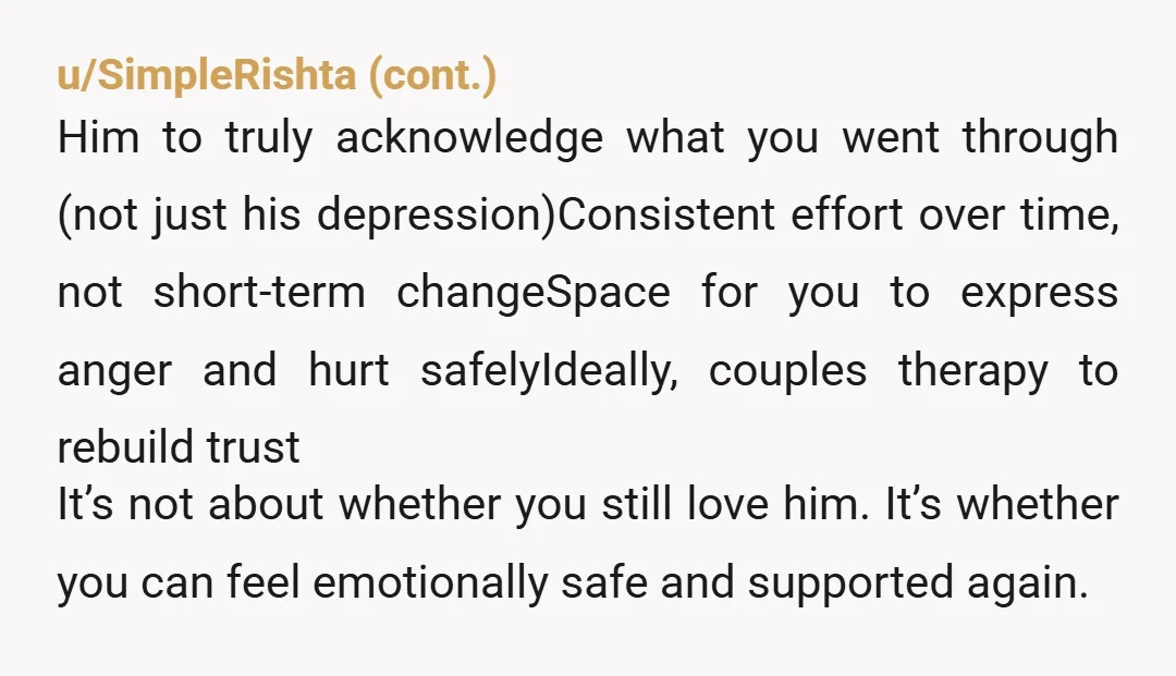 u/ghostforest Is he in effective and ongoing treatment for his depression? Is he working now? Is he doing an equal part of domestic chores and childcare? That’s bare minimum now...