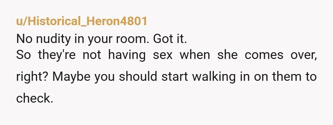 u/Historical_Heron4801 No nudity in your room. Got it. So they're not having sex when she comes over, right? Maybe you should start walking in on them to check. Also, how...