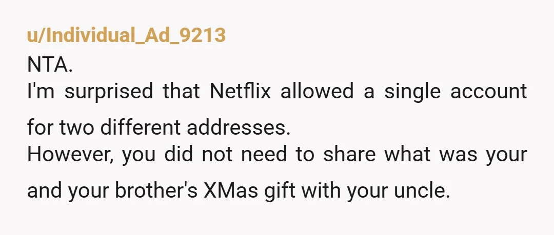 u/Individual_Ad_9213 NTA. I'm surprised that Netflix allowed a single account for two different addresses. However, you did not need to share what was your and your brother's XMas gift with...