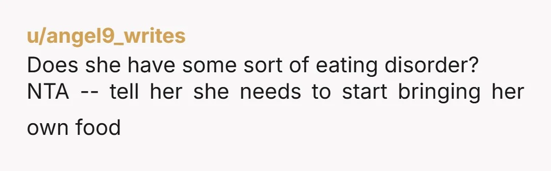 u/angel9_writes Does she have some sort of eating disorder? NTA -- tell her she needs to start bringing her own food