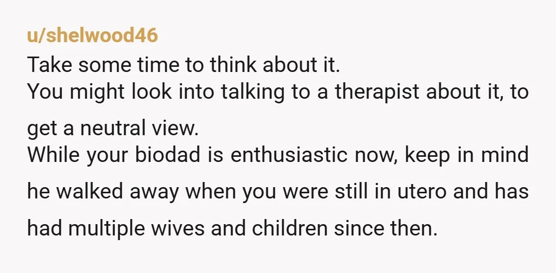 u/shelwood46 Take some time to think about it. You might look into talking to a therapist about it, to get a neutral view. While your biodad is enthusiastic now, keep...