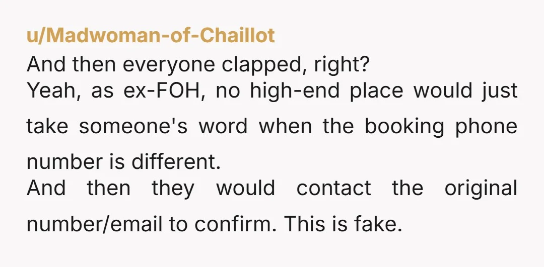 u/Madwoman-of-Chaillot And then everyone clapped, right? Yeah, as ex-FOH, no high-end place would just take someone's word when the booking phone number is different. And then they would contact the...
