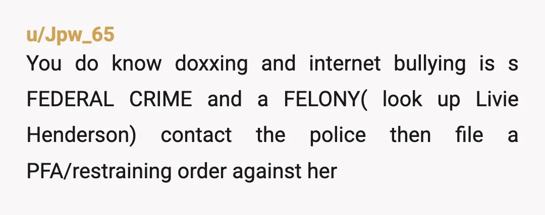 u/Jpw_65
You do know doxxing and internet bullying is s FEDERAL CRIME and a FELONY( look up Livie Henderson) contact the police then file a PFA/restraining order against her