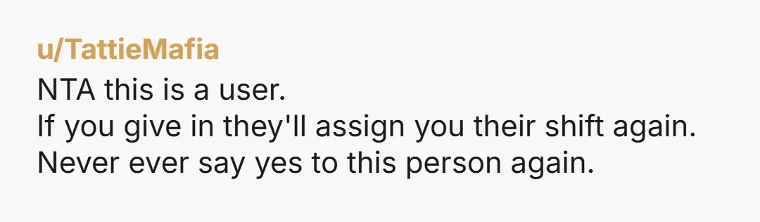 u/TattieMafia
NTA this is a user.
If you give in they'll assign you their shift again.
Never ever say yes to this person again.