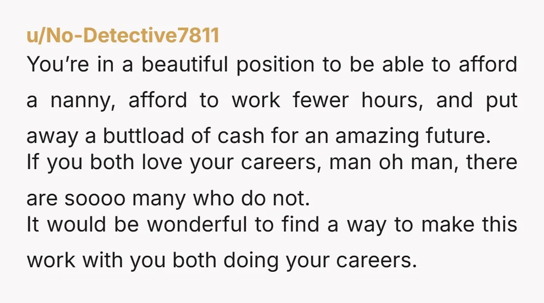 u/No-Detective7811 You’re in a beautiful position to be able to afford a nanny, afford to work fewer hours, and put away a buttload of cash for an amazing future. If...