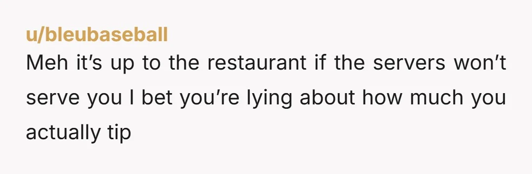 u/bleubaseball Meh it’s up to the restaurant if the servers won’t serve you I bet you’re lying about how much you actually tip