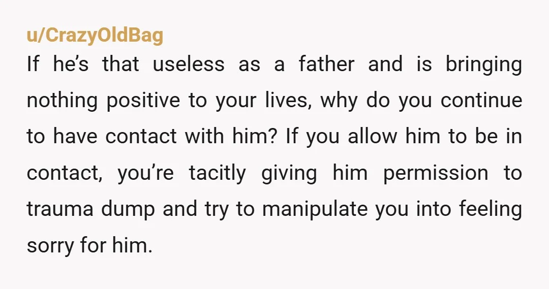 u/CrazyOldBag If he’s that useless as a father and is bringing nothing positive to your lives, why do you continue to have contact with him? If you allow him to...