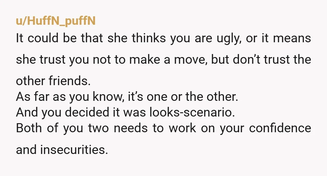 u/HuffN_puffN It could be that she thinks you are ugly, or it means she trust you not to make a move, but don’t trust the other friends. As far as...