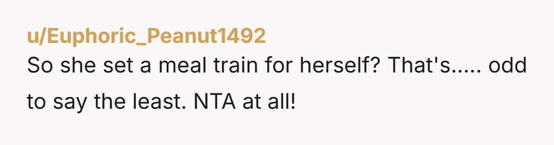 u/Sea-Laugh5828 NTA. Meal trains started out with such great intentions (and still can be used well) but people have become greedy and audacious. Just like gift registries now