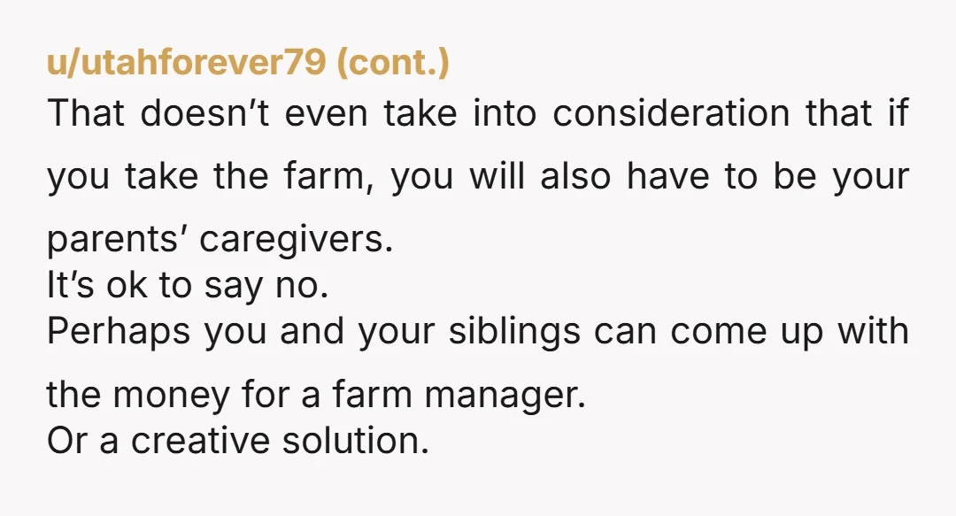 u/Flimsy-Fortune-6437 It makes the “most sense” for your siblings for the simple reason that they don’t want to have any responsibility for the farm. And the argument that because you...