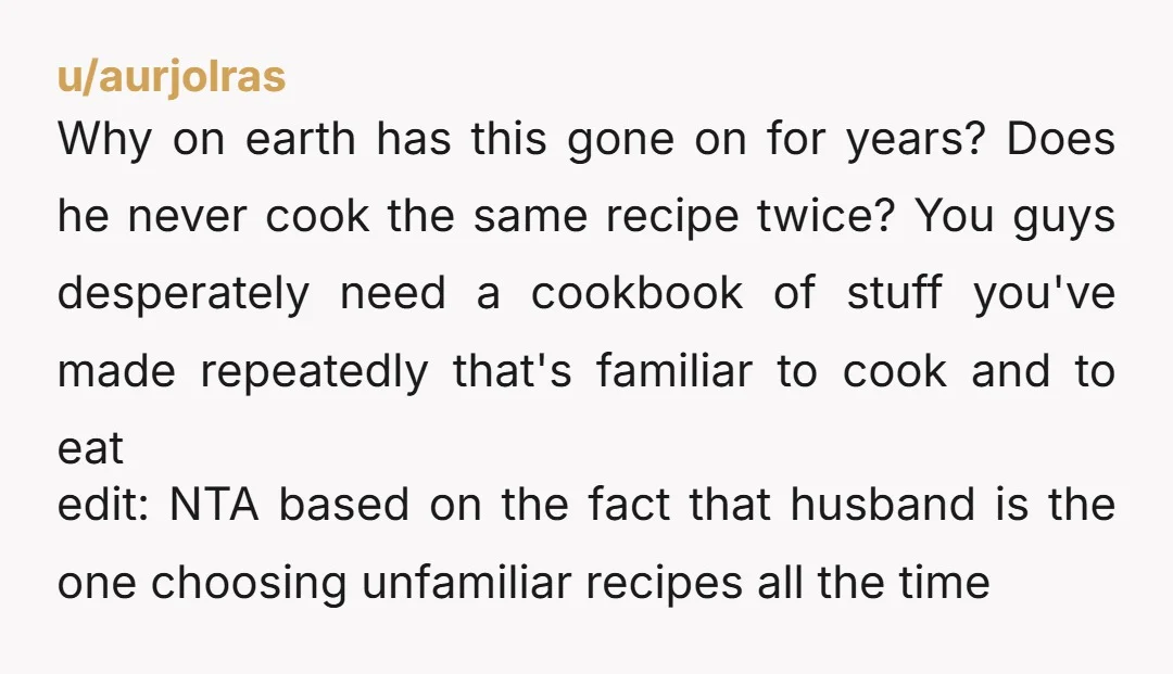 u/aurjolras Why on earth has this gone on for years? Does he never cook the same recipe twice? You guys desperately need a cookbook of stuff you've made repeatedly that's...