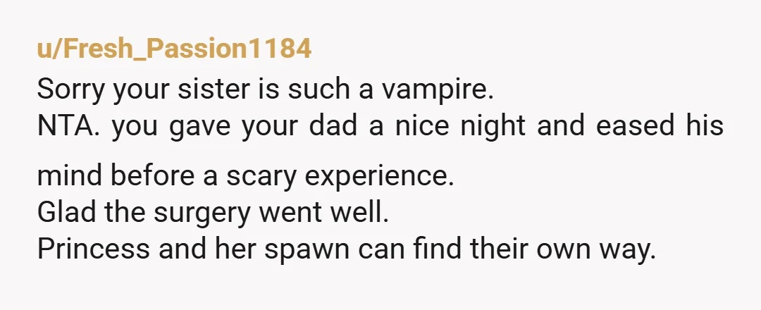 u/Fresh_Passion1184 Sorry your sister is such a vampire. NTA. you gave your dad a nice night and eased his mind before a scary experience. Glad the surgery went well. Princess...